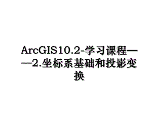 ArcGIS10.2-学习课程2.坐标系基础和投影变换.ppt